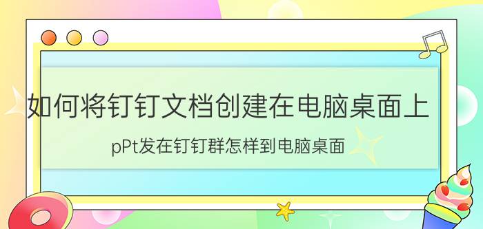 如何将钉钉文档创建在电脑桌面上 pPt发在钉钉群怎样到电脑桌面？